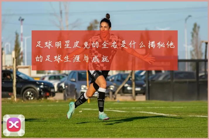足球明星皮克的全名是什么揭秘他的足球生涯与成就