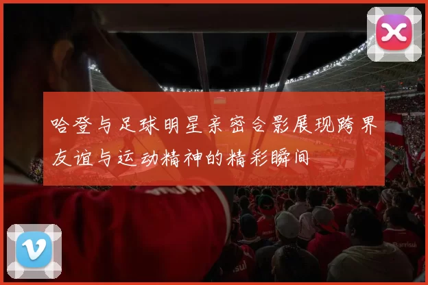 哈登与足球明星亲密合影展现跨界友谊与运动精神的精彩瞬间