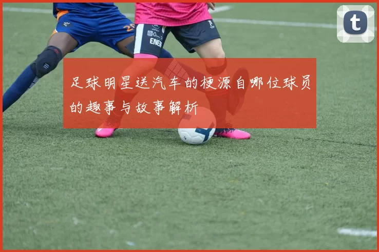 足球明星送汽车的梗源自哪位球员的趣事与故事解析