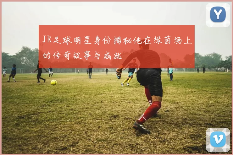 JR足球明星身份揭秘他在绿茵场上的传奇故事与成就