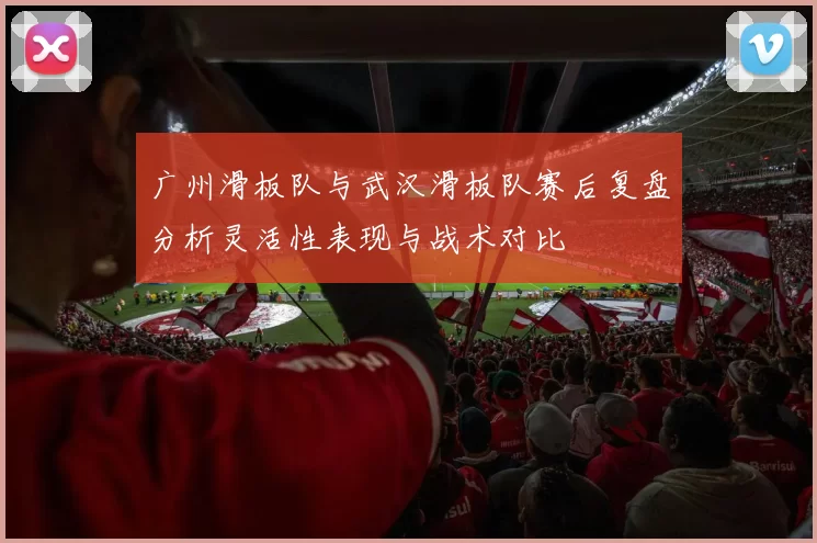 广州滑板队与武汉滑板队赛后复盘分析灵活性表现与战术对比