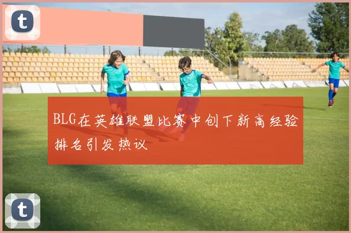 BLG在英雄联盟比赛中创下新高经验排名引发热议