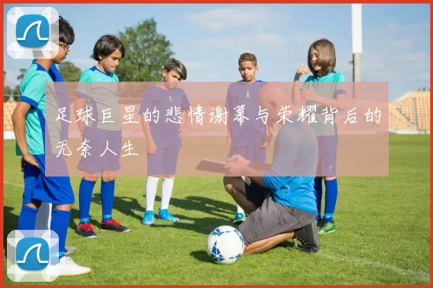 足球巨星的悲情谢幕与荣耀背后的无奈人生