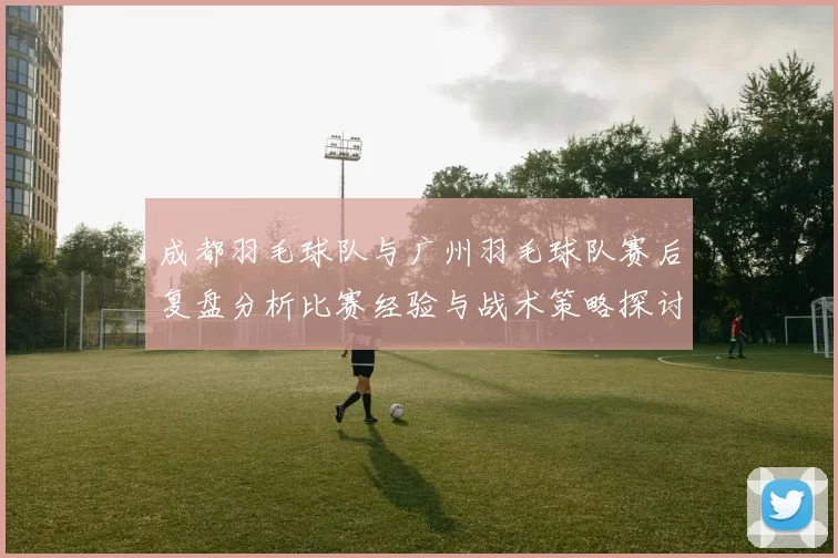 成都羽毛球队与广州羽毛球队赛后复盘分析比赛经验与战术策略探讨