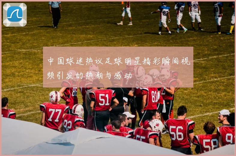 中国球迷热议足球明星精彩瞬间视频引发的热潮与感动