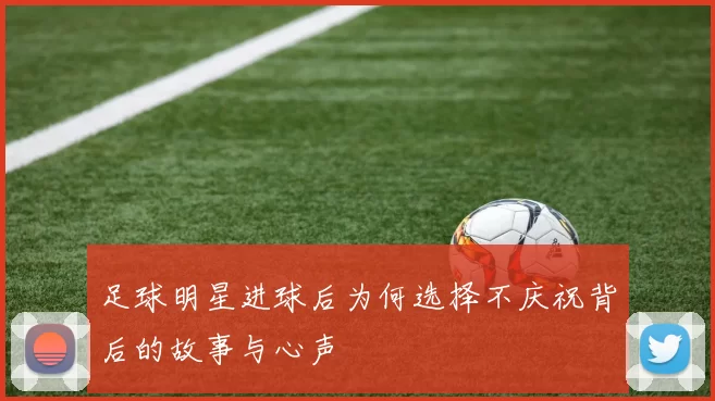 足球明星进球后为何选择不庆祝背后的故事与心声