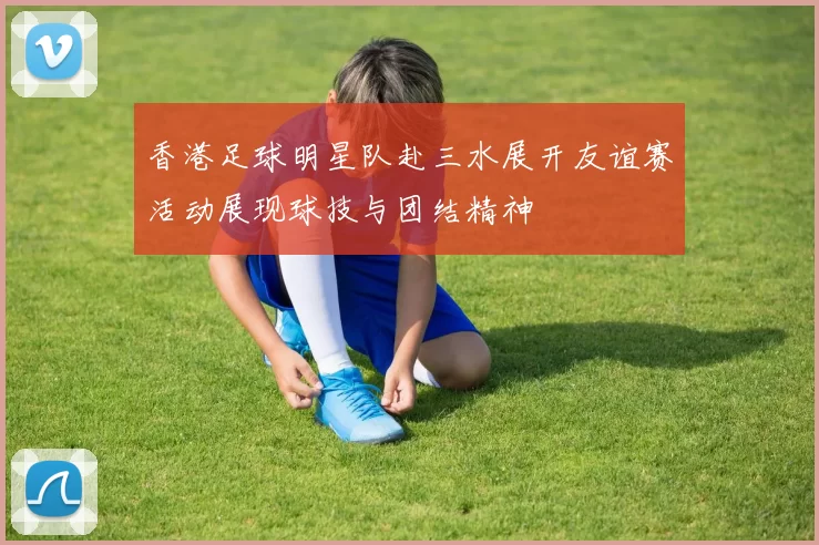 香港足球明星队赴三水展开友谊赛活动展现球技与团结精神