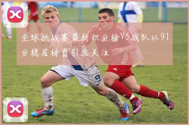 全球挑战赛最新积分榜V5战队以91分稳居榜首引发关注