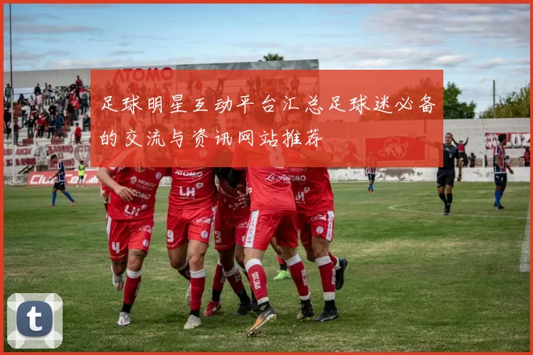 足球明星互动平台汇总足球迷必备的交流与资讯网站推荐