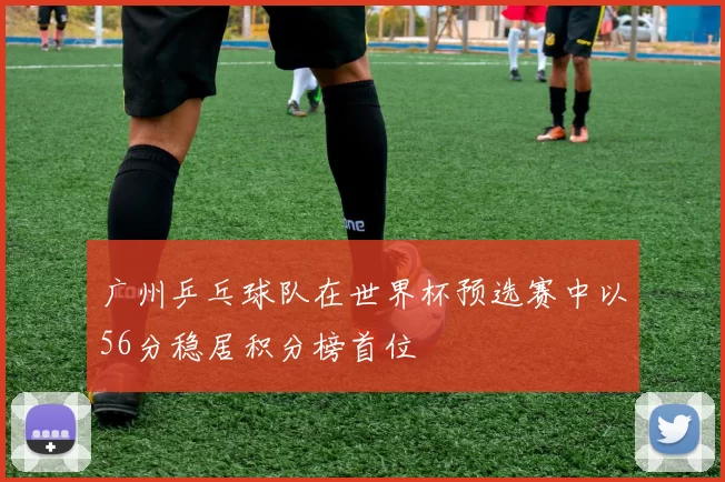 广州乒乓球队在世界杯预选赛中以56分稳居积分榜首位