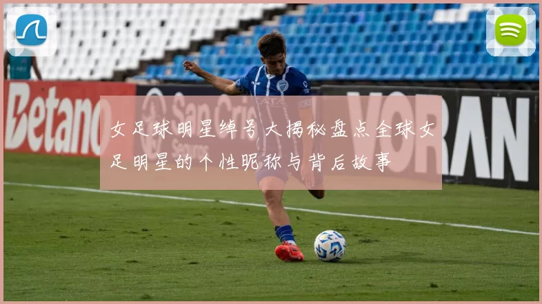 女足球明星绰号大揭秘盘点全球女足明星的个性昵称与背后故事