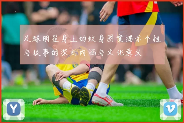 足球明星身上的纹身图案揭示个性与故事的深刻内涵与文化意义