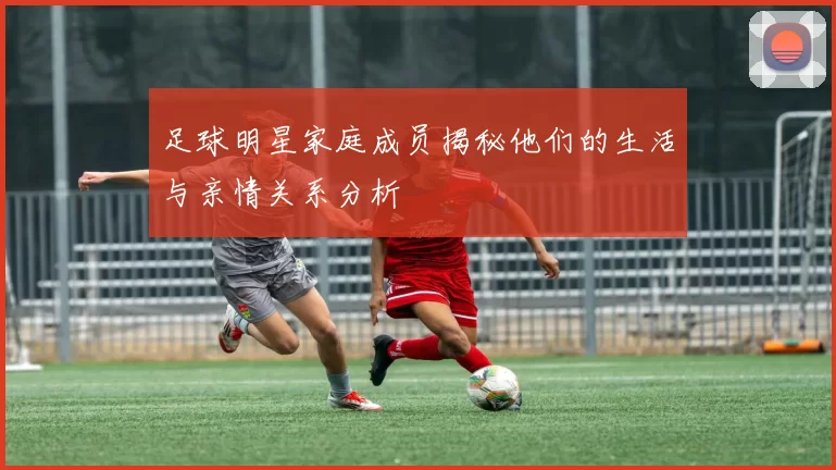 足球明星家庭成员揭秘他们的生活与亲情关系分析