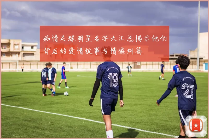 痴情足球明星名字大汇总揭示他们背后的爱情故事与情感纠葛