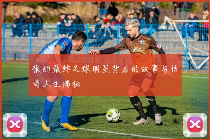 张的最帅足球明星背后的故事与传奇人生揭秘
