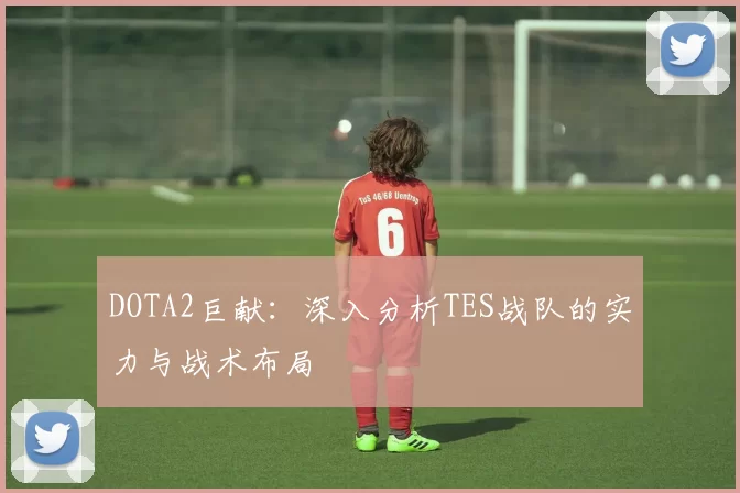 DOTA2巨献：深入分析TES战队的实力与战术布局