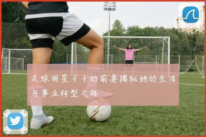 足球明星卡卡的前妻揭秘她的生活与事业转型之路