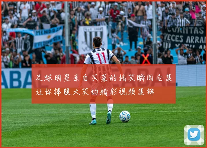 足球明星亲自买菜的搞笑瞬间合集让你捧腹大笑的精彩视频集锦