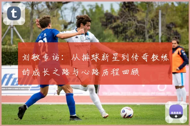 刘敏专访：从排球新星到传奇教练的成长之路与心路历程回顾