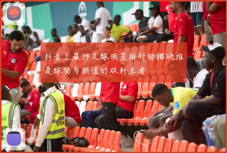 抖音上最帅足球明星排行榜揭晓谁是球场与颜值的双料王者