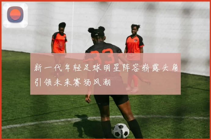 新一代年轻足球明星阵容崭露头角引领未来赛场风潮