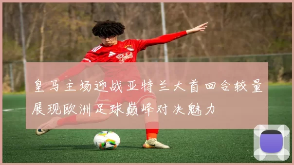 皇马主场迎战亚特兰大首回合较量展现欧洲足球巅峰对决魅力