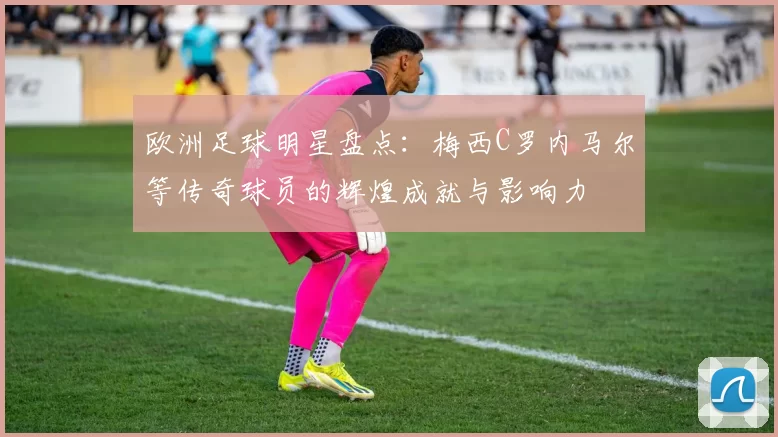 欧洲足球明星盘点：梅西C罗内马尔等传奇球员的辉煌成就与影响力