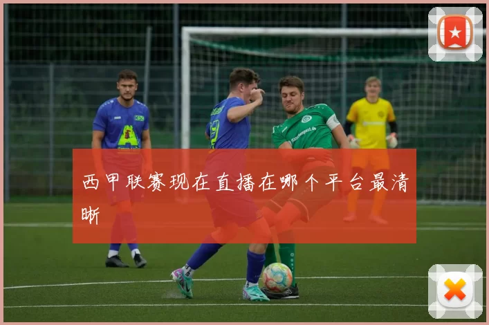 西甲联赛现在直播在哪个平台最清晰