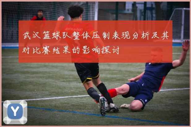 武汉篮球队整体压制表现分析及其对比赛结果的影响探讨