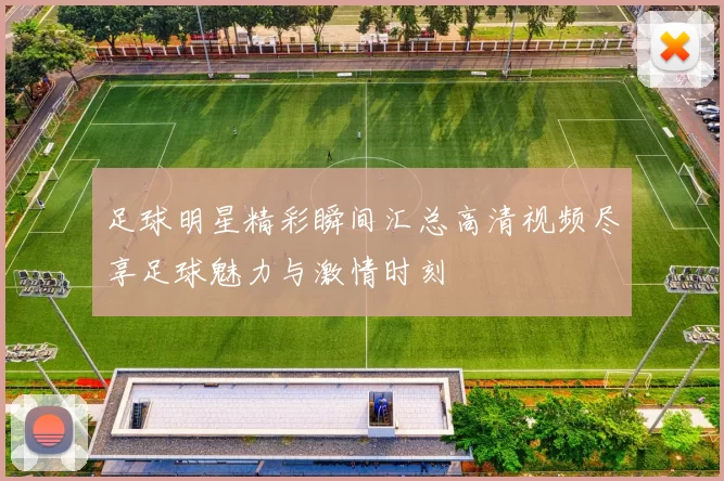 足球明星精彩瞬间汇总高清视频尽享足球魅力与激情时刻