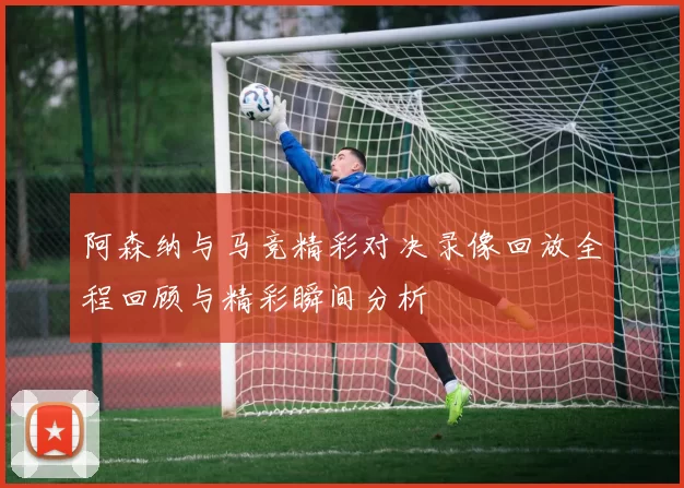 阿森纳与马竞精彩对决录像回放全程回顾与精彩瞬间分析