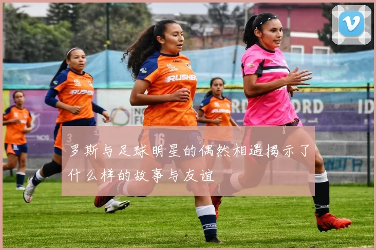 罗斯与足球明星的偶然相遇揭示了什么样的故事与友谊