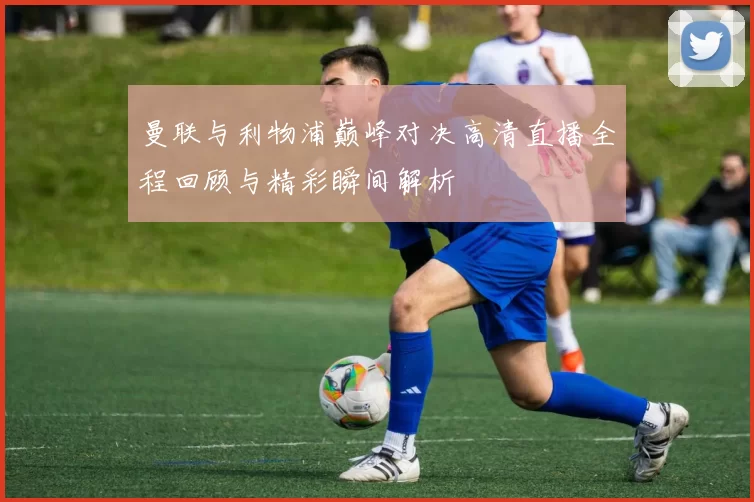 曼联与利物浦巅峰对决高清直播全程回顾与精彩瞬间解析