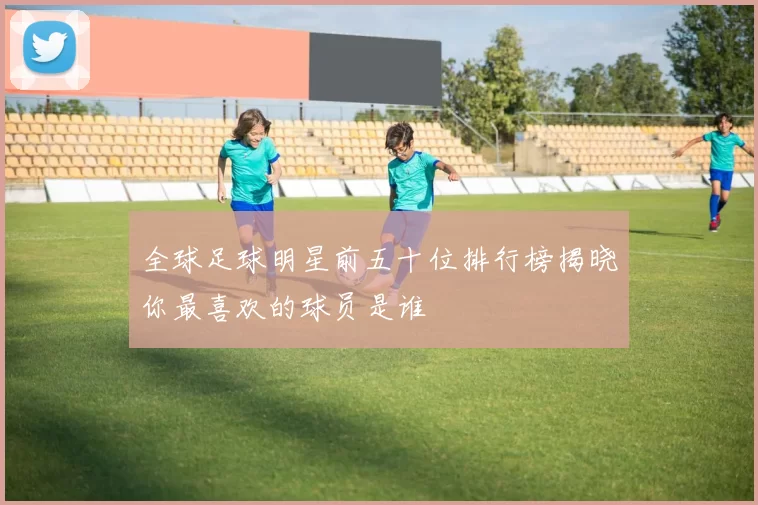 全球足球明星前五十位排行榜揭晓你最喜欢的球员是谁