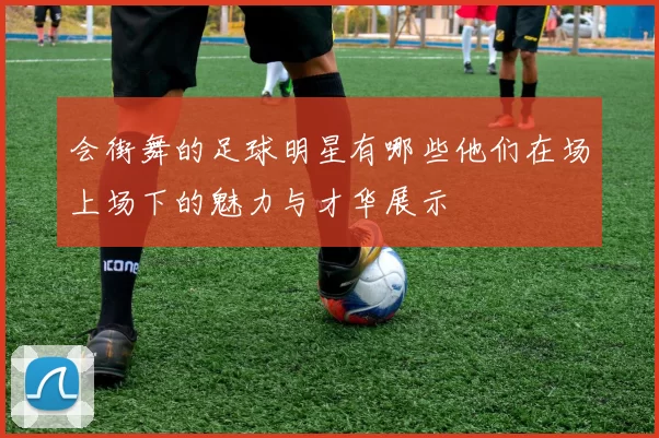 会街舞的足球明星有哪些他们在场上场下的魅力与才华展示