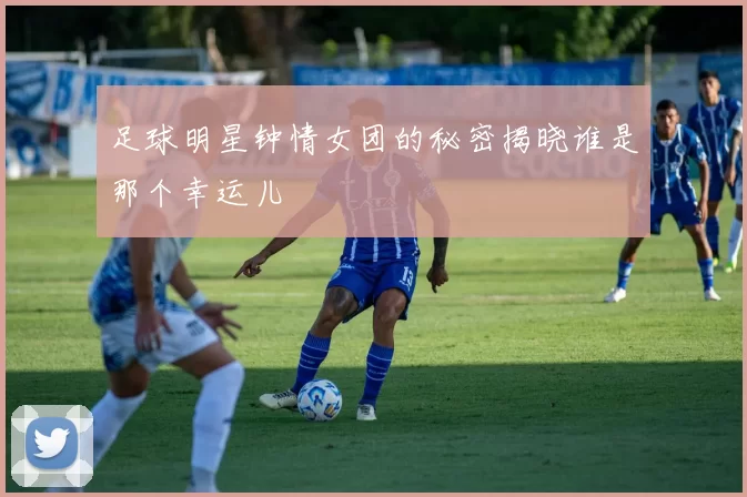 足球明星钟情女团的秘密揭晓谁是那个幸运儿