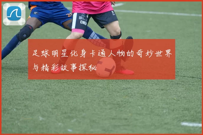 足球明星化身卡通人物的奇妙世界与精彩故事探秘