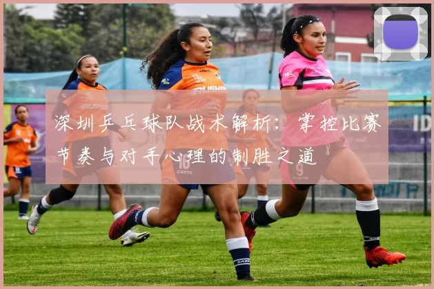深圳乒乓球队战术解析：掌控比赛节奏与对手心理的制胜之道