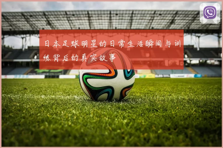 日本足球明星的日常生活瞬间与训练背后的真实故事