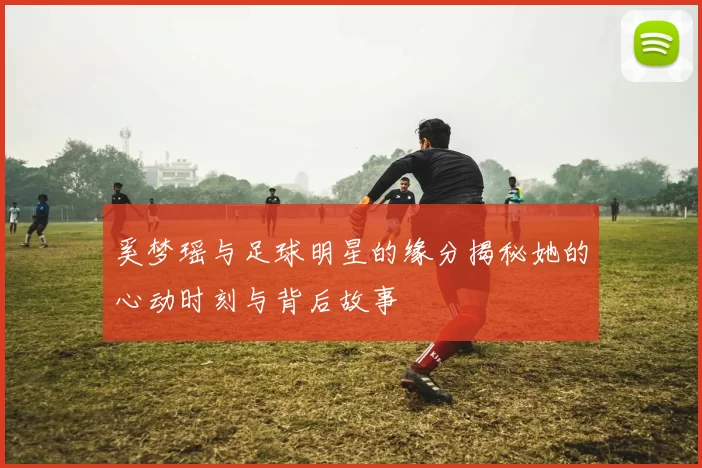 奚梦瑶与足球明星的缘分揭秘她的心动时刻与背后故事