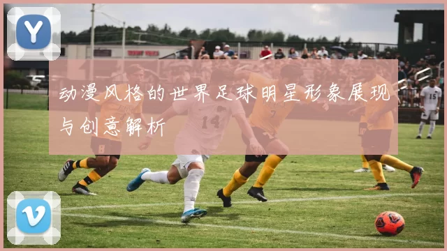 动漫风格的世界足球明星形象展现与创意解析