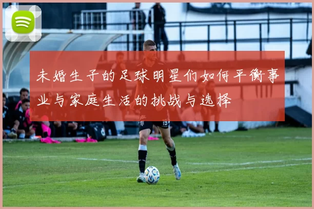 未婚生子的足球明星们如何平衡事业与家庭生活的挑战与选择