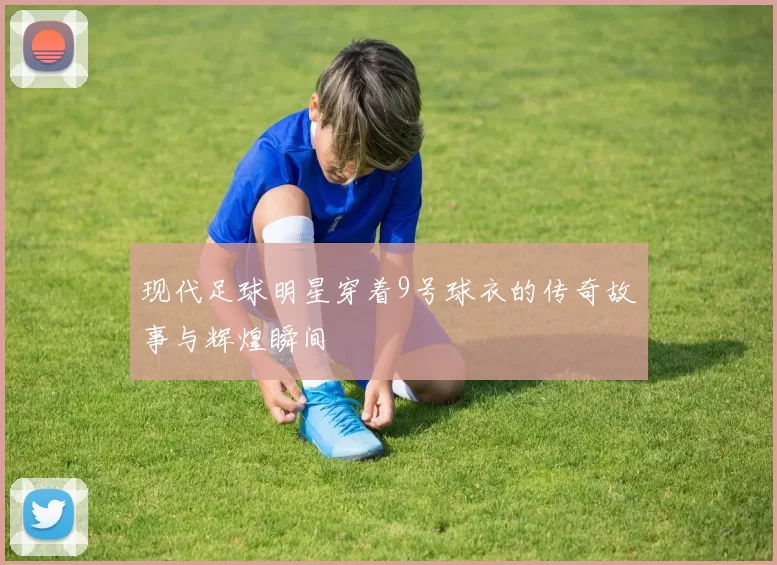 现代足球明星穿着9号球衣的传奇故事与辉煌瞬间