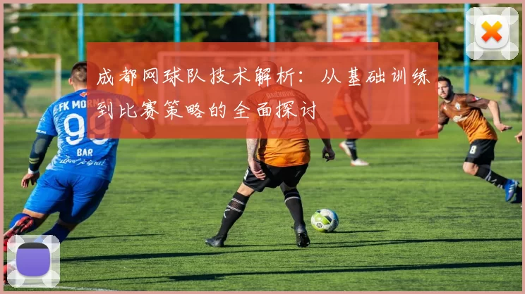 成都网球队技术解析：从基础训练到比赛策略的全面探讨