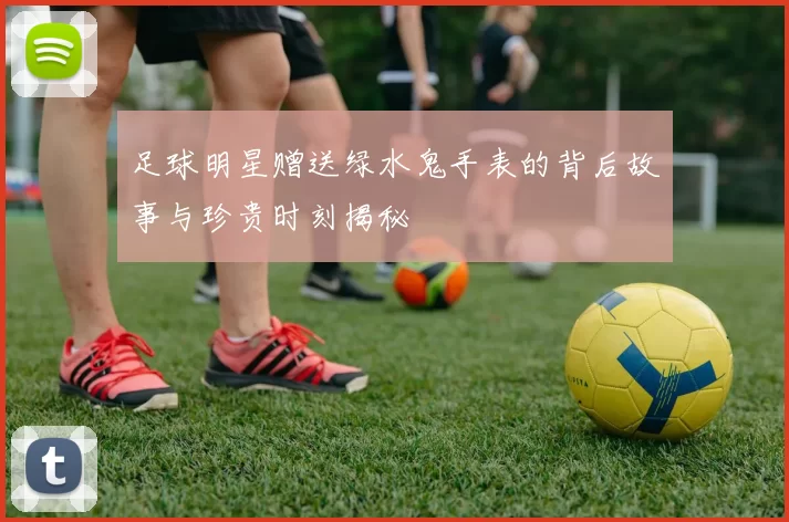 足球明星赠送绿水鬼手表的背后故事与珍贵时刻揭秘