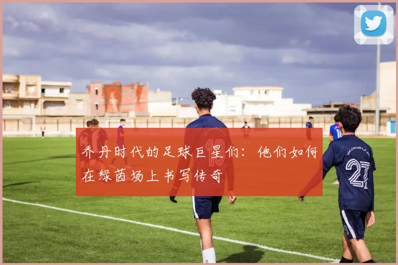 乔丹时代的足球巨星们：他们如何在绿茵场上书写传奇