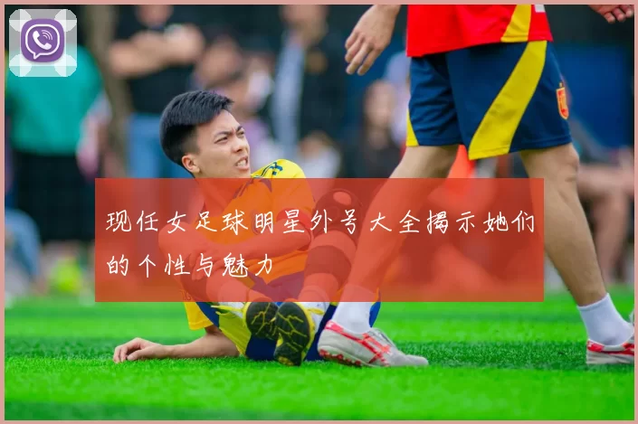 现任女足球明星外号大全揭示她们的个性与魅力