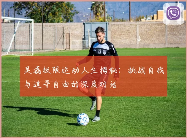 吴磊极限运动人生揭秘：挑战自我与追寻自由的深度对话