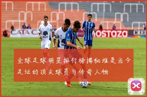 全球足球明星排行榜揭秘谁是当今足坛的顶尖球员与传奇人物