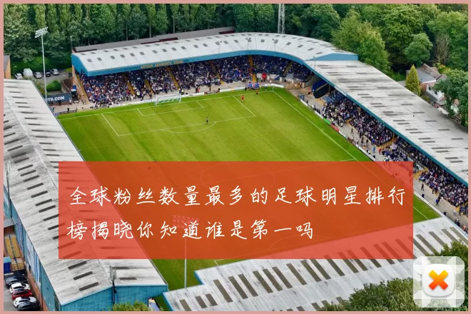 全球粉丝数量最多的足球明星排行榜揭晓你知道谁是第一吗